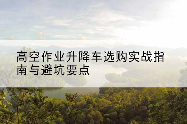 东源升降车怎么选-高空作业升降车选购实战指南与避坑要点