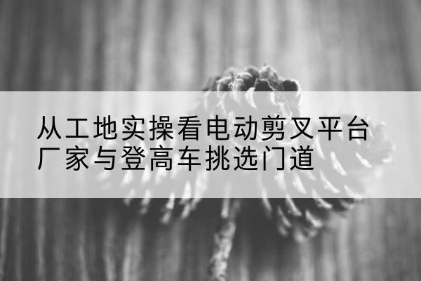 东源电动剪叉升降平台厂家-从工地实操看电动剪叉平台厂家与登高车挑选门道