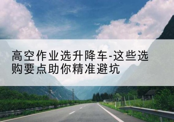 东源升降车厂家-高空作业选升降车-这些选购要点助你*避坑