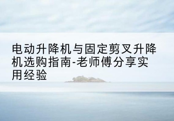 东源电动升降机怎么选-电动升降机与固定剪叉升降机选购指南-老师傅分享实用经验