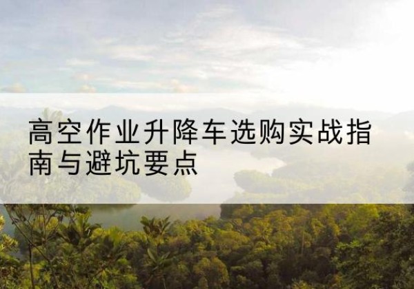 东源升降车怎么选-高空作业升降车选购实战指南与避坑要点