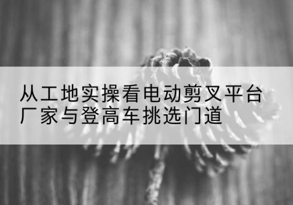 东源电动剪叉升降平台厂家-从工地实操看电动剪叉平台厂家与登高车挑选门道