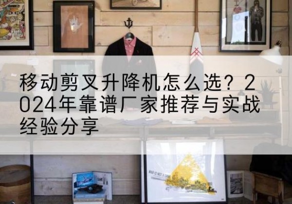 东源升降平台厂家推荐-移动剪叉升降机怎么选？2024年靠谱厂家推荐与实战经验分享