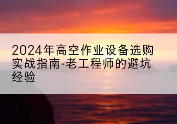东源高空作业升降机厂家推荐-2024年高空作业设备选购实战指南-老工程师的避坑经验